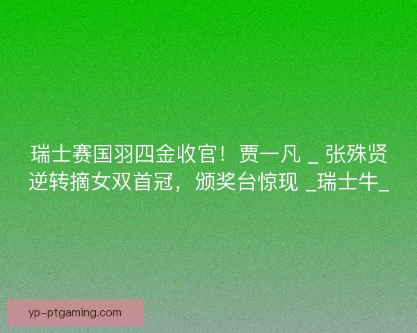 瑞士赛国羽四金收官！贾一凡 _ 张殊贤逆转摘女双首冠，颁奖台惊现 _瑞士牛_