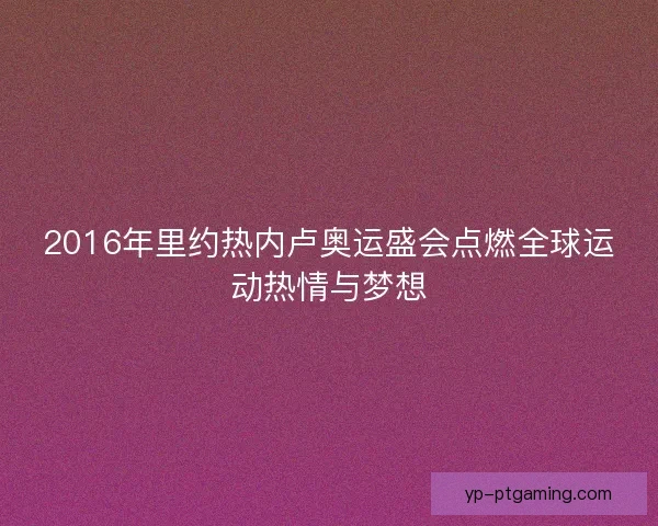 2016年里约热内卢奥运盛会点燃全球运动热情与梦想 2016年里约热内卢奥运盛会点燃全球运动热情与梦想