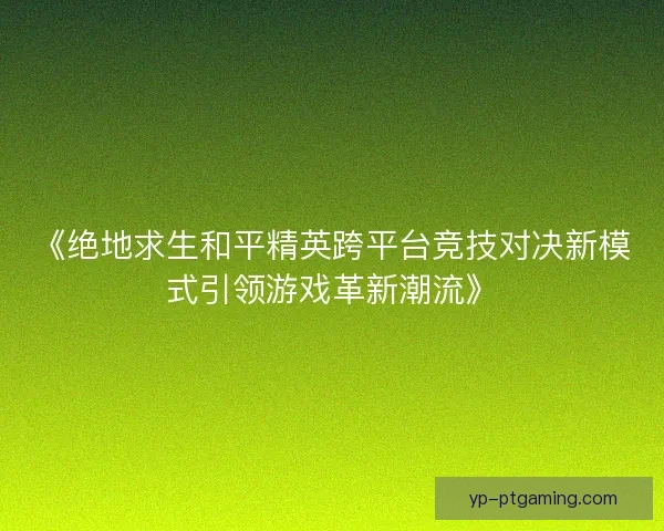 《绝地求生和平精英跨平台竞技对决新模式引领游戏革新潮流》