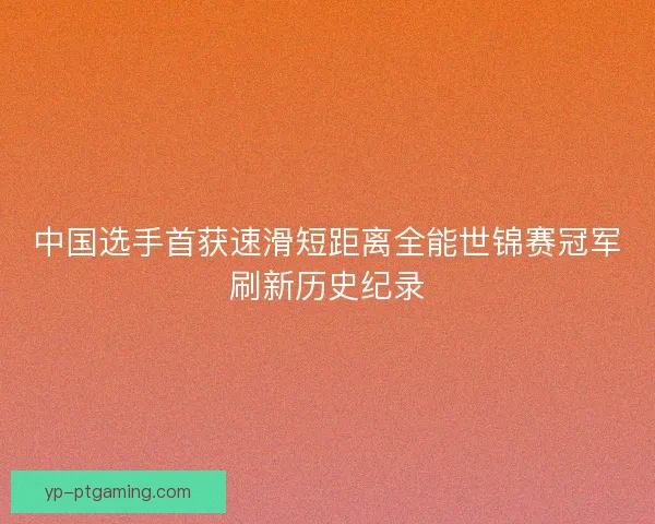 中国选手首获速滑短距离全能世锦赛冠军刷新历史纪录 中国选手首获速滑短距离全能世锦赛冠军刷新历史纪录