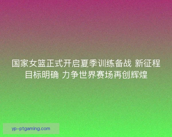 国家女篮正式开启夏季训练备战 新征程目标明确 力争世界赛场再创辉煌