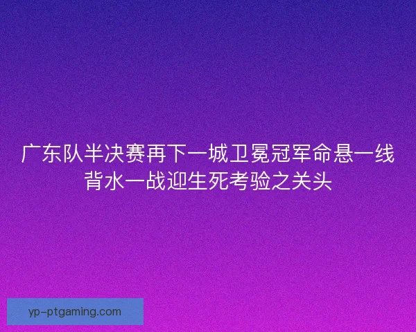 广东队半决赛再下一城卫冕冠军命悬一线背水一战迎生死考验之关头