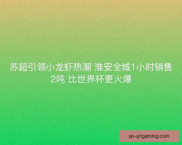 苏超引领小龙虾热潮 淮安全城1小时销售2吨 比世界杯更火爆