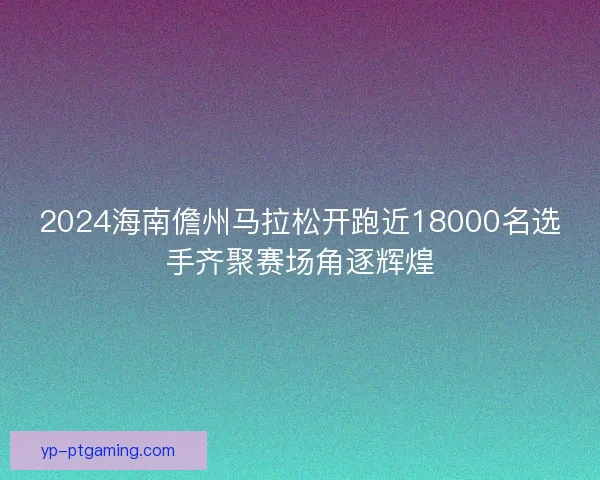 2024海南儋州马拉松开跑近18000名选手齐聚赛场角逐辉煌