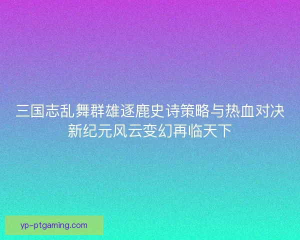 三国志乱舞群雄逐鹿史诗策略与热血对决新纪元风云变幻再临天下