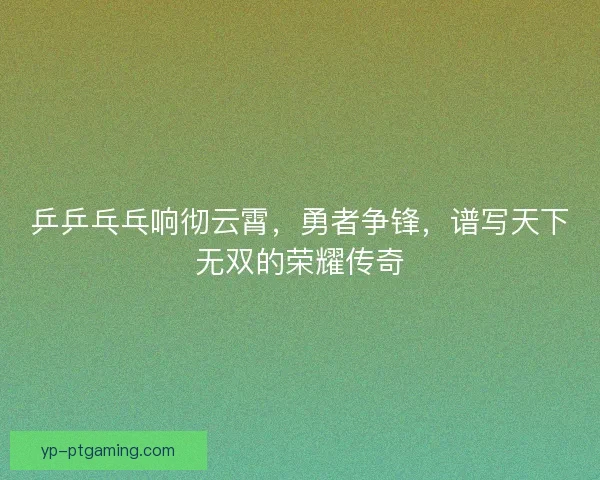 乒乒乓乓响彻云霄，勇者争锋，谱写天下无双的荣耀传奇