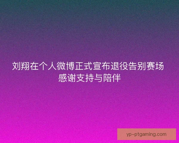 刘翔在个人微博正式宣布退役告别赛场 感谢支持与陪伴