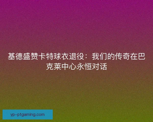 基德盛赞卡特球衣退役：我们的传奇在巴克莱中心永恒对话