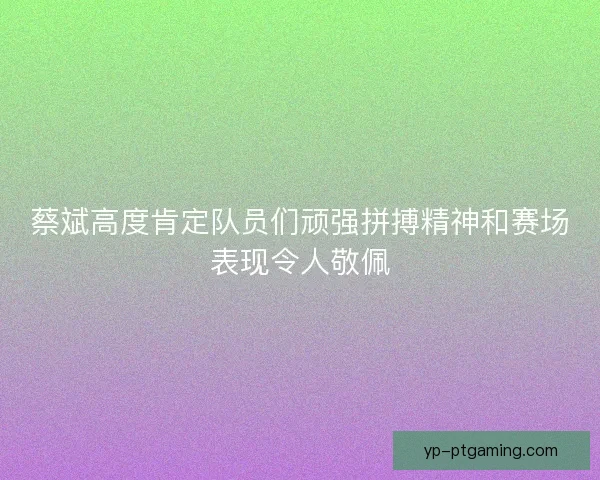 蔡斌高度肯定队员们顽强拼搏精神和赛场表现令人敬佩