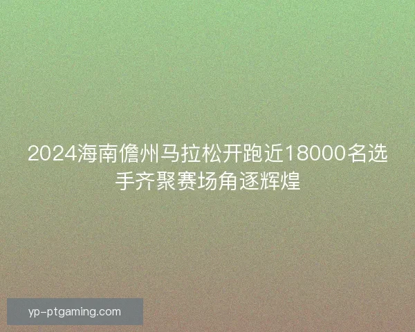 2024海南儋州马拉松开跑近18000名选手齐聚赛场角逐辉煌