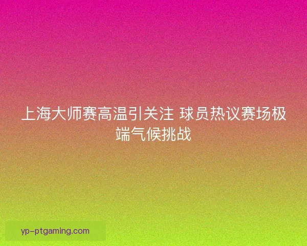 上海大师赛高温引关注 球员热议赛场极端气候挑战