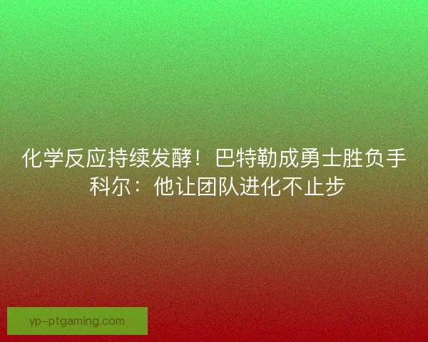 化学反应持续发酵！巴特勒成勇士胜负手 科尔：他让团队进化不止步