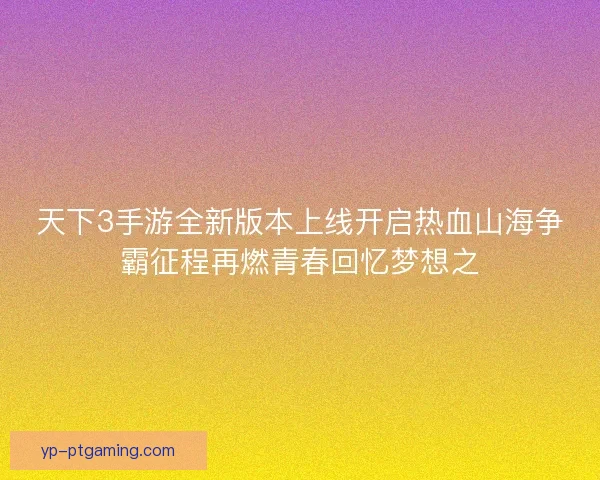 天下3手游全新版本上线开启热血山海争霸征程再燃青春回忆梦想之