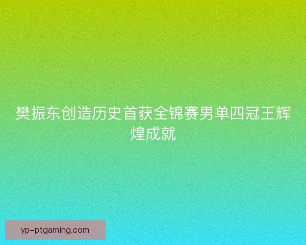 樊振东创造历史首获全锦赛男单四冠王辉煌成就