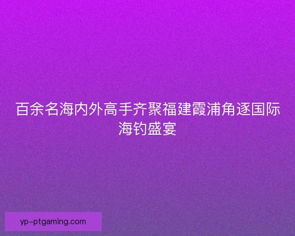 百余名海内外高手齐聚福建霞浦角逐国际海钓盛宴 百余名海内外高手齐聚福建霞浦角逐国际海钓盛宴