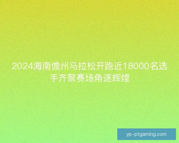 2024海南儋州马拉松开跑近18000名选手齐聚赛场角逐辉煌 2024海南儋州马拉松开跑近18000名选手齐聚赛场角逐辉煌