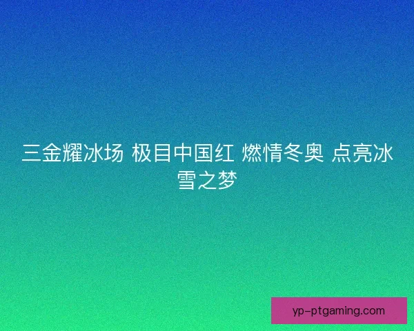 三金耀冰场 极目中国红 燃情冬奥 点亮冰雪之梦 三金耀冰场 极目中国红 燃情冬奥 点亮冰雪之梦
