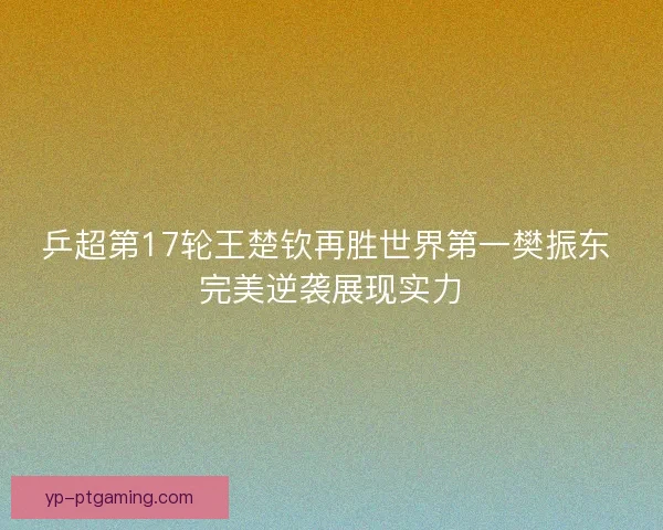 乒超第17轮王楚钦再胜世界第一樊振东 完美逆袭展现实力 乒超第17轮王楚钦再胜世界第一樊振东 完美逆袭展现实力