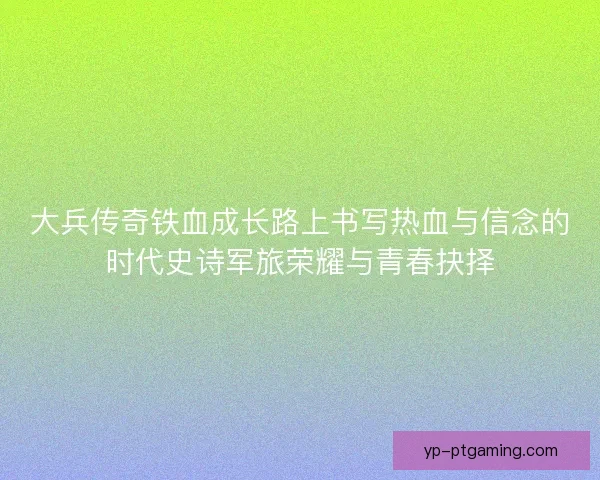 大兵传奇铁血成长路上书写热血与信念的时代史诗军旅荣耀与青春抉择 大兵传奇铁血成长路上书写热血与信念的时代史诗军旅荣耀与青春抉择