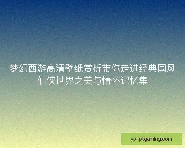 梦幻西游高清壁纸赏析带你走进经典国风仙侠世界之美与情怀记忆集 梦幻西游高清壁纸赏析带你走进经典国风仙侠世界之美与情怀记忆集