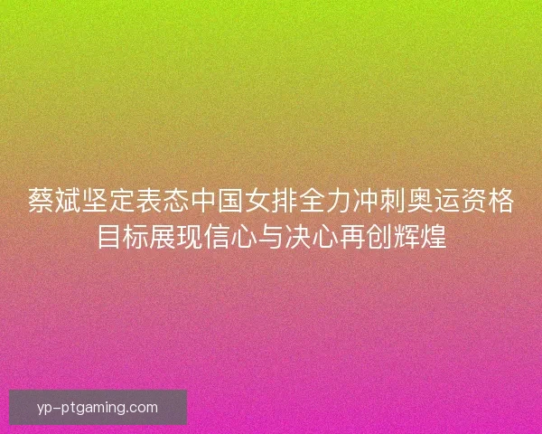 蔡斌坚定表态中国女排全力冲刺奥运资格目标展现信心与决心再创辉煌