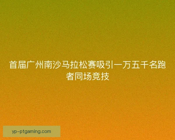 首届广州南沙马拉松赛吸引一万五千名跑者同场竞技 首届广州南沙马拉松赛吸引一万五千名跑者同场竞技