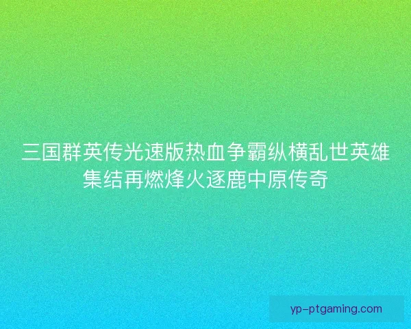 三国群英传光速版热血争霸纵横乱世英雄集结再燃烽火逐鹿中原传奇 三国群英传光速版热血争霸纵横乱世英雄集结再燃烽火逐鹿中原传奇