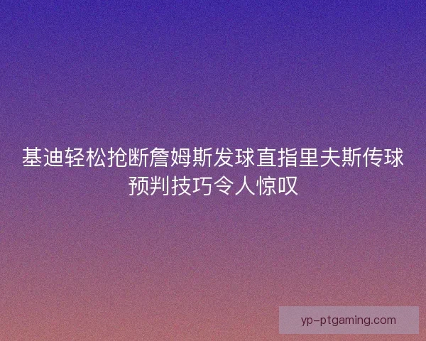 基迪轻松抢断詹姆斯发球直指里夫斯传球预判技巧令人惊叹