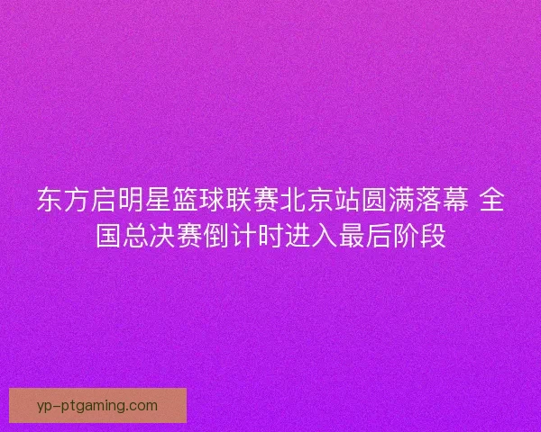 东方启明星篮球联赛北京站圆满落幕 全国总决赛倒计时进入最后阶段 东方启明星篮球联赛北京站圆满落幕 全国总决赛倒计时进入最后阶段