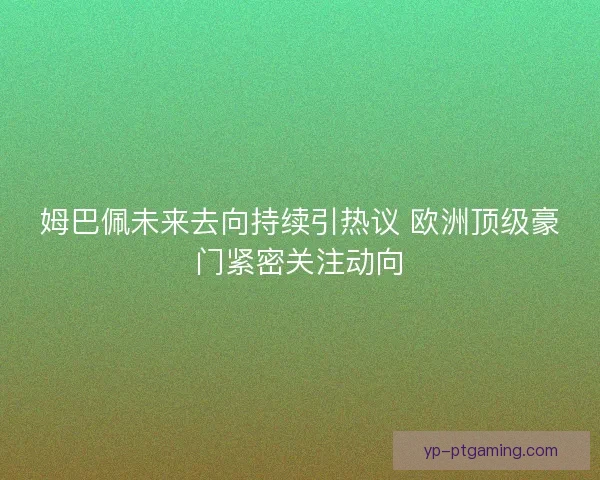 姆巴佩未来去向持续引热议 欧洲顶级豪门紧密关注动向