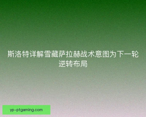斯洛特详解雪藏萨拉赫战术意图为下一轮逆转布局