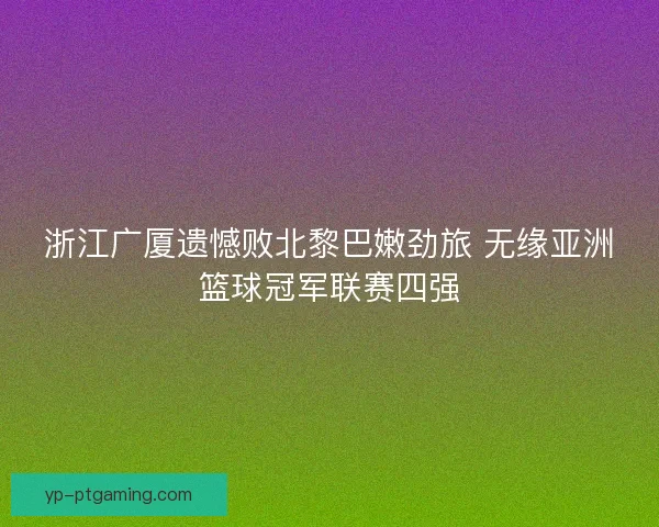 浙江广厦遗憾败北黎巴嫩劲旅 无缘亚洲篮球冠军联赛四强