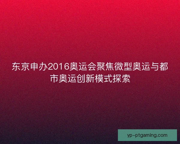 东京申办2016奥运会聚焦微型奥运与都市奥运创新模式探索