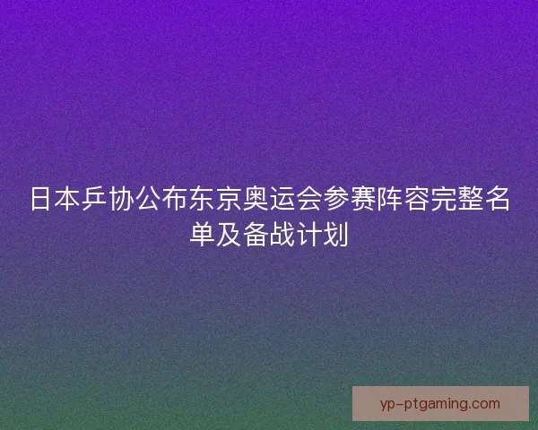 日本乒协公布东京奥运会参赛阵容完整名单及备战计划