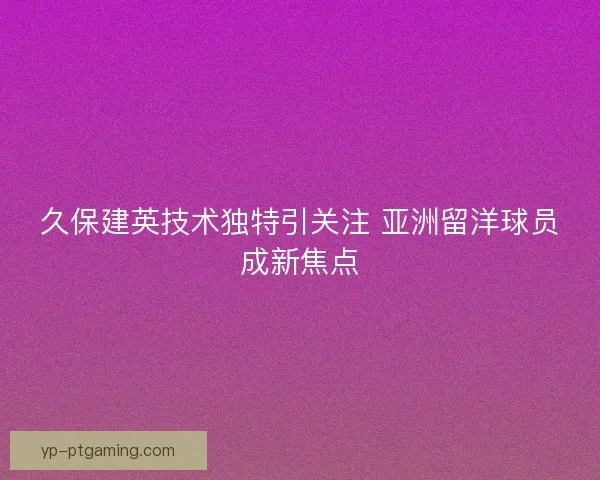 久保建英技术独特引关注 亚洲留洋球员成新焦点