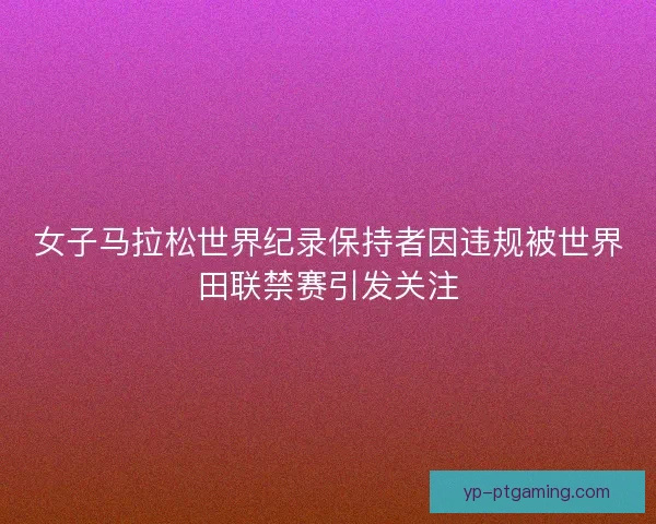 女子马拉松世界纪录保持者因违规被世界田联禁赛引发关注