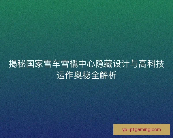 揭秘国家雪车雪橇中心隐藏设计与高科技运作奥秘全解析