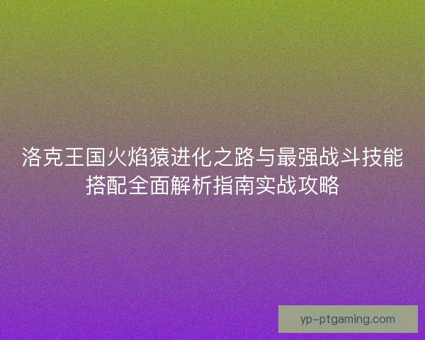 洛克王国火焰猿进化之路与最强战斗技能搭配全面解析指南实战攻略