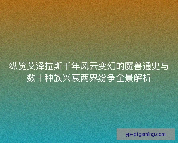 纵览艾泽拉斯千年风云变幻的魔兽通史与数十种族兴衰两界纷争全景解析
